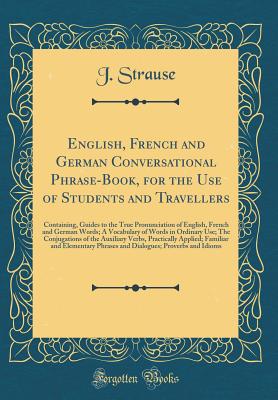 English, French and German Conversational Phrase-Book, for the Use of Students and Travellers: Containing, Guides to the True Pronunciation of English, French and German Words; A Vocabulary of Words in Ordinary Use; The Conjugations of the Auxiliary Verbs - Strause, J