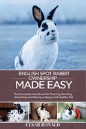 English Spot Rabbit Ownership Made Easy: The Complete Handbook For Training, Bonding, Grooming and Raising a Happy And Healthy Pet