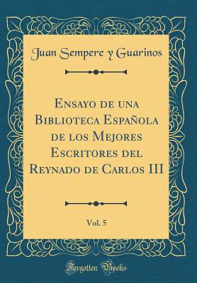 Ensayo de Una Biblioteca Espaola de Los Mejores Escritores del Reynado de Carlos III, Vol. 5 (Classic Reprint) - Guarinos, Juan Sempere y