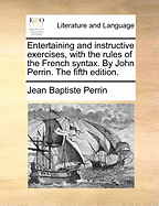 Entertaining and Instructive Exercises, with the Rules of the French Syntax. by John Perrin. the Sixth Edition
