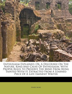 Enthusiasm Explained: Or, a Discourse on the Nature, Kind and Cause of Enthusiasm. with Proper Rules to Preserve the Mind from Being Tainted with It. Extracted from a Learned Piece of a Late Eminent Writer - More, Henry