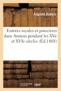 Entr?es Royales Et Princi?res Dans Amiens Pendant Les Xve Et Xvie Si?cles: Augment?es: de Quelques Faits In?dits Relatifs ? l'Histoire de Cette Ville