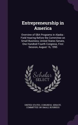 Entrepreneurship in America: Overview of SBA Programs in Alaska: Field Hearing Before the Committee on Small Business, United States Senate, One Hundred Fourth Congress, First Session, August 16, 1995 - United States Congress Senate Committ (Creator)