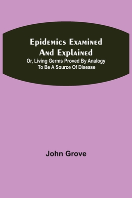 Epidemics Examined and Explained: or, Living Germs Proved by Analogy to be a Source of Disease - Grove, John