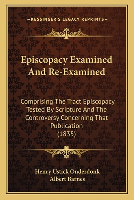 Episcopacy Examined And Re-Examined: Comprising The Tract Episcopacy Tested By Scripture And The Controversy Concerning That Publication (1835) - Onderdonk, Henry Ustick, and Barnes, Albert