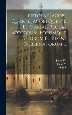 Epistolae Jacobi Quarti, Jacobi Quinti, Et Mariae, Regum Scotorum, Eorumque Tutorum Et Regni Gubernatorum ... - James IV (King of Scotland) (Creator), and James V (King of Scotland) (Creator), and Mary I (Queen of England) (Creator)