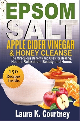 Epsom Salt, Apple Cider Vinegar & Honey Cleanse: The Miraculous Benefits and Uses for Healing, Health, Relaxation, Beauty & Home - 150 Recipes Included - Courtney, Laura K