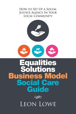 Equalities Solutions Business Model Social Care Guide: How to Set Up a Social Justice Agency in Your Local Community - Lowe, Leon