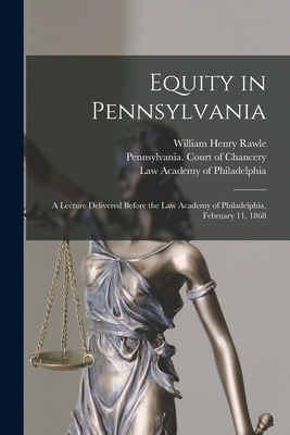 Equity in Pennsylvania: a Lecture Delivered Before the Law Academy of Philadelphia, February 11, 1868 - Rawle, William Henry 1823-1889, and Pennsylvania Court of Chancery (Creator), and Law Academy of Philadelphia (Creator)