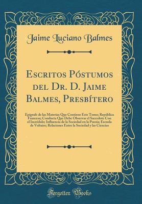 Escritos Postumos del Dr. D. Jaime Balmes, Presbitero: Epigrafe de Las Materias Que Contiene Este Tomo; Republica Francesa; Conducta Que Debe Observar El Sacerdote Con El Incredulo; Influencia de la Sociedad En La Poesia; Escuela de Voltaire; Relaci - Balmes, Jaime Luciano