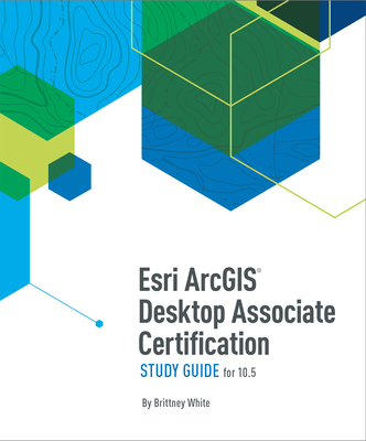 ESRI ArcGIS Desktop Associate Certification Study Guide: For 10.5 - White, Brittney
