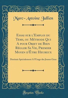 Essai Sur l'Emploi Du Tems, Ou M?thode Qui a Pour Objet de Bien R?gler Sa Vie, Premier Moyen d'?tre Heureux: Destin?e Sp?cialement a l'Usage Des Jeunes Gens (Classic Reprint) - Jullien, Marc-Antoine