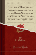 Essai Sur L'Histoire Du Protestantisme a Caen Et En Basse-Normandie de L'Edit de Nantes a la Revolution (1598-1791) (Classic Reprint)
