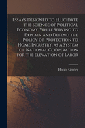 Essays Designed to Elucidate the Science of Political Economy [microform], While Serving to Explain and Defend the Policy of Protection to Home Industry, as a System of National Coo peration for the Elevation of Labor