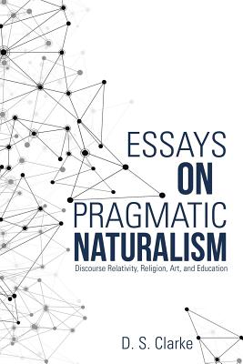 Essays on Pragmatic Naturalism: Discourse Relativity, Religion, Art, and Education - Clarke, D S