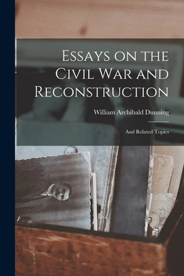 Essays on the Civil War and Reconstruction: and Related Topics - Dunning, William Archibald 1857-1922