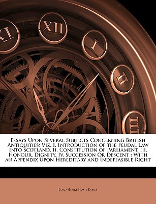 Essays Upon Several Subjects Concerning British Antiquities: Viz. I. Introduction of the Feudal Law Into Scotland. II. Constitution of Parliament. III. Honour. Dignity. IV. Succession or Descent: With an Appendix Upon Hereditary and Indefeasible Right - Kames, Lord Henry Home