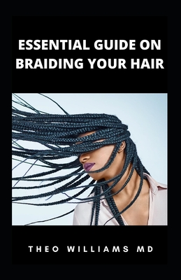 Essential Guide on Braiding Your Hair: The Complete Guide On How To Braid Hair Yourself And Styles You Should Know - Williams, Theo, MD