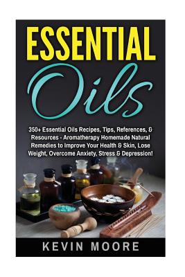 Essential Oils: 350+ Essential Oils Recipes, Tips, References, & Resources - Aromatherapy Homemade Natural Remedies to Improve Your Health & Skin, Lose Weight, Overcome Anxiety, Stress & Depression! - Moore, Kevin