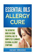 Essential Oils Allergy Cure: The Definitive Guide on Using Essential Oils to Completely Eliminate Seasonal Allergy Symptoms