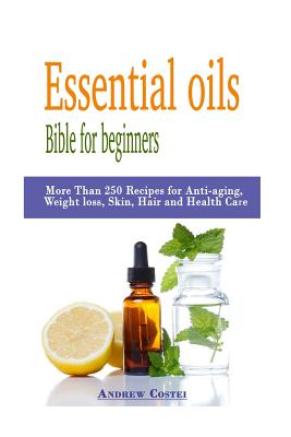 Essential oils: Bible for beginners: More Than 250 Recipes for Anti-aging, Weight loss, Skin, Hair and Health Care by way of: aromatherapy, infusions, inhalations, baths, massages. - Costei, Andrew