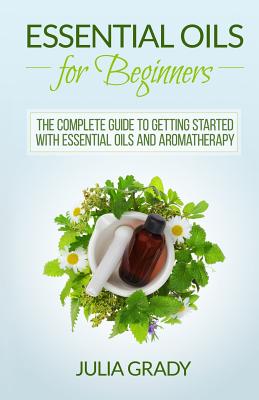 Essential Oils for Beginners: The Complete Guide to Getting Started with Essential Oils and Aromatherapy - Grady, Julia