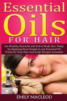 Essential Oils for Hair: Get Healthy, Beautiful and Full of Body Hair Today by Applying These Simple to Use Essential Oil Tricks for Your Hair and Scalp! Recipes Included! - MacLeod, Emily a