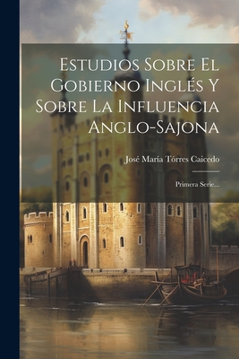 Estudios Sobre El Gobierno Ingls Y Sobre La Influencia Anglo-sajona: Primera Serie... - Jos Mara Trres Caicedo (Creator)