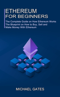 Ethereum for Beginners: The Complete Guide on How Ethereum Works (The Blueprint on How to Buy, Sell and Make Money With Ethereum) - Gates, Michael
