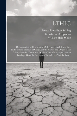 Ethic: Demonstrated in Geometrical Order, and Divided Into Five Parts, Which Treat (1) of God; (2) of the Nature and Origin of the Mind; (3) of the Nature and Origin of the Affects; (4) of Human Bondage, Or of the Strength of the Affects; (5) of the Power - White, William Hale, and Stirling, Amelia Hutchison, and De Spinoza, Benedictus