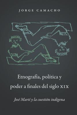 Etnograf?a, Pol?tica Y Poder a Finales del Siglo XIX: Jos? Mart? Y La Cuesti?n Ind?gena - Camacho, Jorge