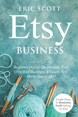 Etsy Business - Beginners Guide To Starting Your Own Etsy Business & Learn Etsy Marketing & SEO: Simple Steps To Maximize Profit Selling On Etsy - Scott, Eric
