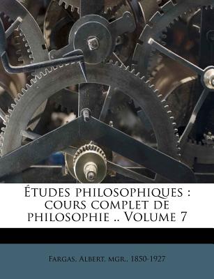 Etudes Philosophiques: Cours Complet de Philosophie .. Volume 7 - Fargas, Albert Mgr (Creator)