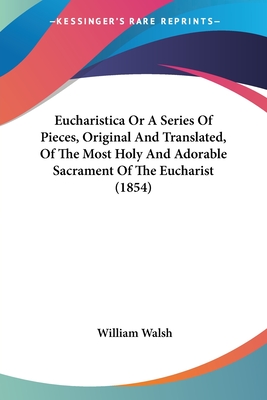 Eucharistica Or A Series Of Pieces, Original And Translated, Of The Most Holy And Adorable Sacrament Of The Eucharist (1854) - Walsh, William