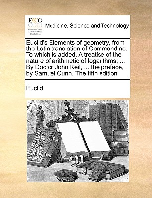 Euclid's Elements of Geometry, from the Latin Translation of Commandine. to Which Is Added, a Treatise of the Nature of Arithmetic of Logarithms; ... by Doctor John Keil, ... the Preface, by Samuel Cunn. the Fifth Edition - Euclid