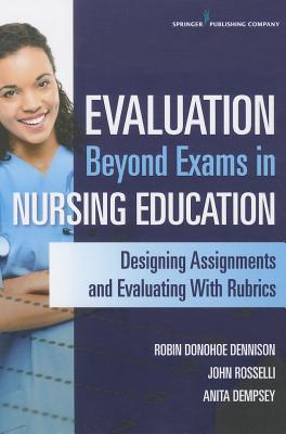 Evaluation Beyond Exams in Nursing Education: Designing Assignments and Evaluating with Rubrics - Donohoe Dennison, Robin, Aprn, CNE, and Rosselli, John, MS, RN, CNE, and Dempsey, Anita, PhD, Aprn
