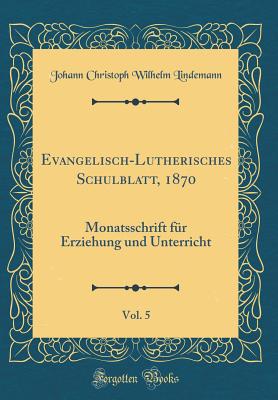 Evangelisch-Lutherisches Schulblatt, 1870, Vol. 5: Monatsschrift Fr Erziehung Und Unterricht (Classic Reprint) - Lindemann, Johann Christoph Wilhelm