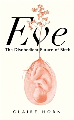 Eve: The Disobedient Future of Birth - Horn, Claire