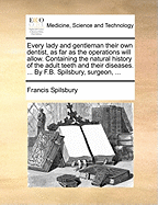 Every Lady and Gentleman Their Own Dentist, as Far as the Operations Will Allow. Containing the Natural History of the Adult Teeth and Their Diseases. ... by F.B. Spilsbury, Surgeon,