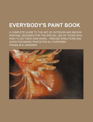 Everybody's Paint Book; A Complete Guide to the Art of Outdoor and Indoor Painting. Designed for the Special Use of Those Who Wish to Do Their Own Work Precise Directions Are Given for Mixing Paints for All Purposes - Gardner, Franklin B