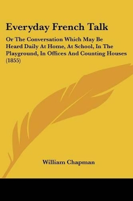 Everyday French Talk: Or The Conversation Which May Be Heard Daily At Home, At School, In The Playground, In Offices And Counting Houses (1855) - Chapman, William