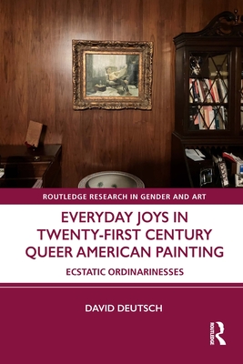 Everyday Joys in Twenty-First Century Queer American Painting: Ecstatic Ordinarinesses - Deutsch, David