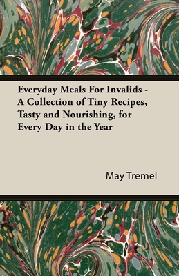 Everyday Meals For Invalids - A Collection of Tiny Recipes, Tasty and Nourishing, for Every Day in the Year - Tremel, May