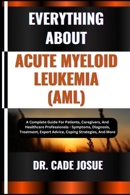 Everything about Acute Myeloid Leukemia (Aml): A Complete Guide For Patients, Caregivers, And Healthcare Professionals - Symptoms, Diagnosis, Treatment, Expert Advice, Coping Strategies, And More - Josue, Cade, Dr.