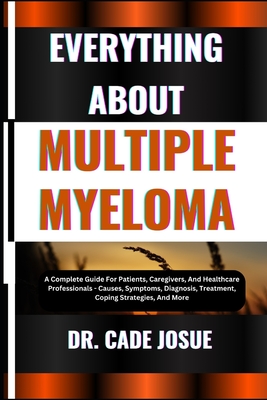 Everything about Multiple Myeloma: A Complete Guide For Patients, Caregivers, And Healthcare Professionals - Causes, Symptoms, Diagnosis, Treatment, Coping Strategies, And More - Josue, Cade, Dr.
