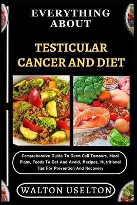 Everything about Testicular Cancer and Diet: Comprehensive Guide To Germ Cell Tumours, Meal Plans, Foods To Eat And Avoid, Recipes, Nutritional Tips For Prevention And Recovery - Uselton, Walton