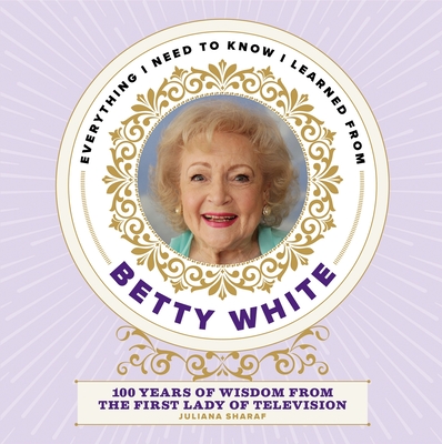 Everything I Need to Know I Learned from Betty White: 100 Years of Wisdom from the First Lady of Television - Sharaf, Juliana