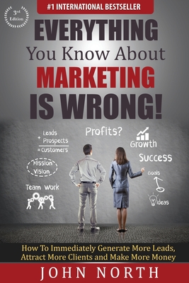 Everything You Know About Marketing Is Wrong!: How to Immediately Generate More Leads, Attract More Clients and Make More Money - North, John, and Tony, Eades (Foreword by)