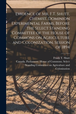 Evidence of Mr. F.T. Shutt, Chemist, Dominion Experimental Farms, Before the Select Standing Committee of the House of Commons on Agriculture and Colonization, Session of 1894 [microform] - Shutt, Frank T (Frank Thomas) 1859- (Creator), and Canada Parliament House of Commons (Creator)