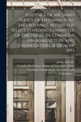 Evidence of Mr. James Fletcher, Entomologist and Botanist, Before the Select Standing Committee of the House of Commons on Agriculture and Colonization, Session of 1893 [microform] - Fletcher, James 1852-1908, and Canada Parliament House of Commons (Creator)